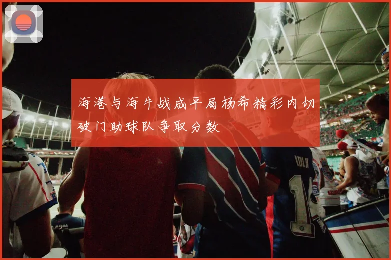 海港与海牛战成平局杨希精彩内切破门助球队争取分数