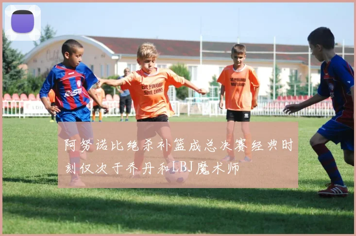 阿努诺比绝杀补篮成总决赛经典时刻仅次于乔丹和LBJ魔术师
