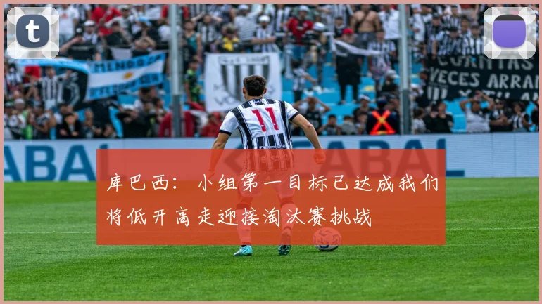 库巴西：小组第一目标已达成我们将低开高走迎接淘汰赛挑战