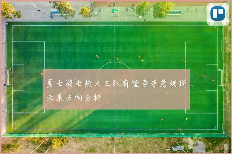 勇士骑士热火三队有望争夺詹姆斯未来去向分析