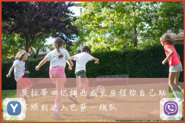 莫拉蒂回忆梅西成长历程称自己助其顺利进入巴萨一线队