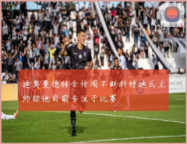 迪奥曼德转会传闻不断科特迪瓦主帅称他目前专注于比赛