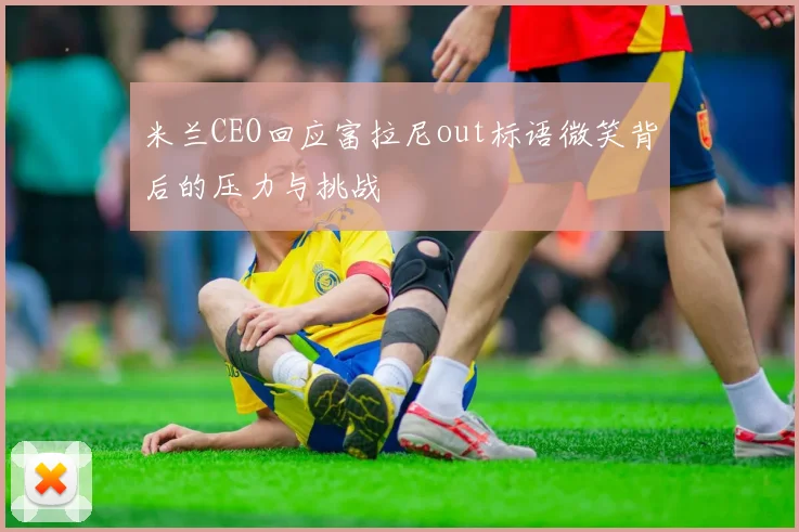 米兰CEO回应富拉尼out标语微笑背后的压力与挑战