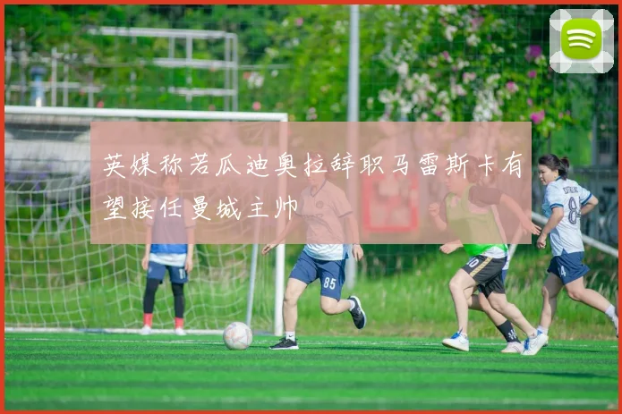英媒称若瓜迪奥拉辞职马雷斯卡有望接任曼城主帅