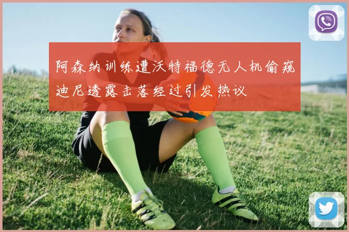 阿森纳训练遭沃特福德无人机偷窥迪尼透露击落经过引发热议
