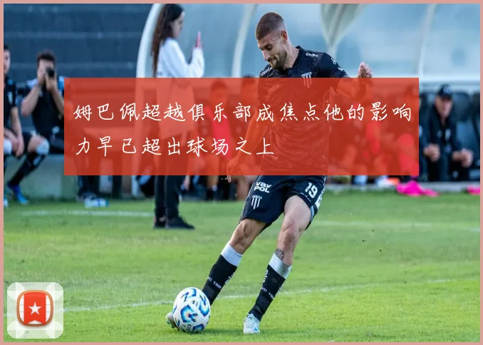 姆巴佩超越俱乐部成焦点他的影响力早已超出球场之上