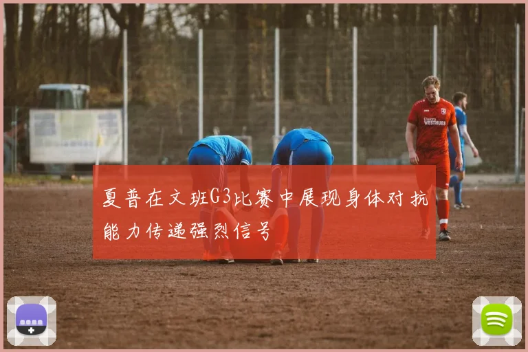 夏普在文班G3比赛中展现身体对抗能力传递强烈信号