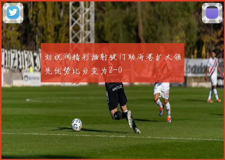 刘祝润精彩抽射破门助海港扩大领先优势比分变为2-0