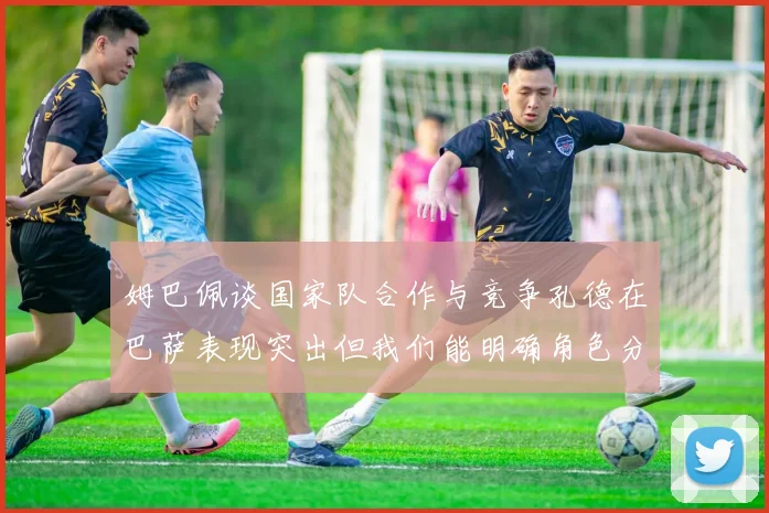 姆巴佩谈国家队合作与竞争孔德在巴萨表现突出但我们能明确角色分工