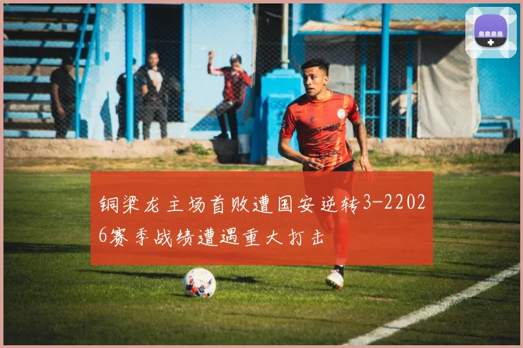 铜梁龙主场首败遭国安逆转3-22026赛季战绩遭遇重大打击