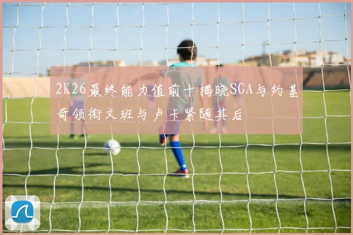 2K26最终能力值前十揭晓SGA与约基奇领衔文班与卢卡紧随其后