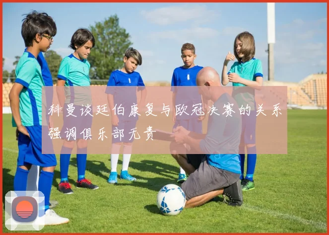 科曼谈廷伯康复与欧冠决赛的关系强调俱乐部无责