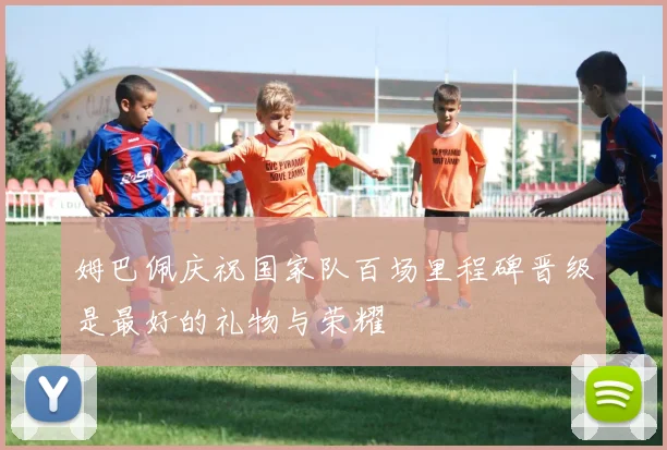 姆巴佩庆祝国家队百场里程碑晋级是最好的礼物与荣耀