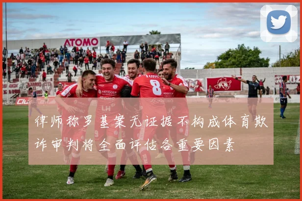 律师称罗基案无证据不构成体育欺诈审判将全面评估各重要因素