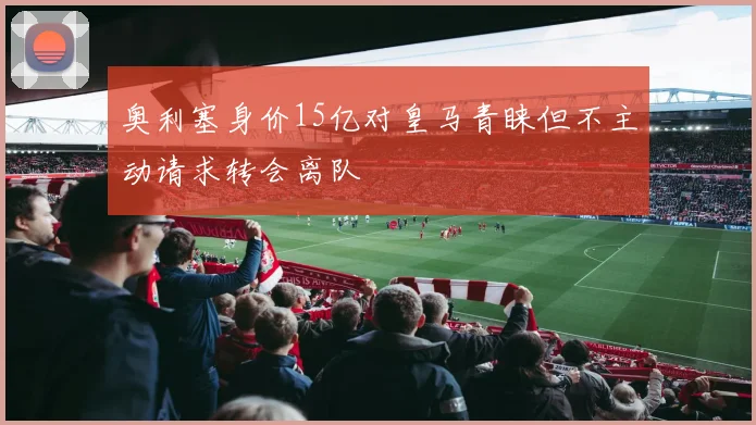 奥利塞身价15亿对皇马青睐但不主动请求转会离队