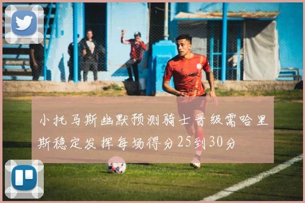 小托马斯幽默预测骑士晋级需哈里斯稳定发挥每场得分25到30分