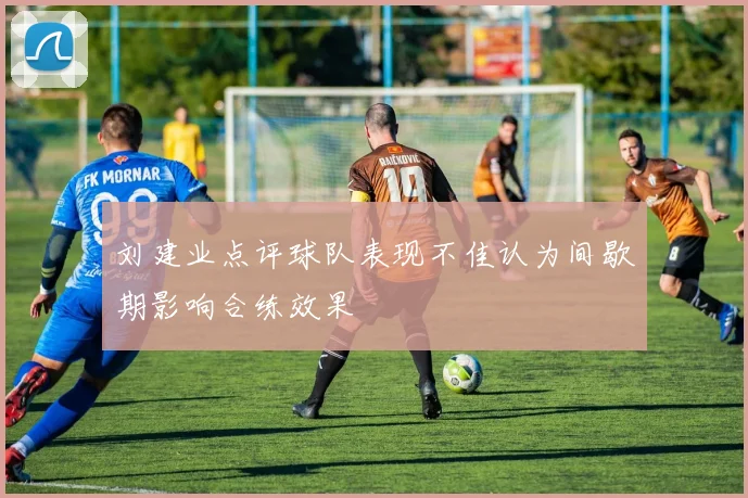刘建业点评球队表现不佳认为间歇期影响合练效果