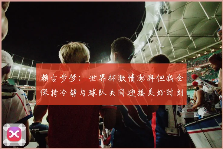 濑古步梦：世界杯激情澎湃但我会保持冷静与球队共同迎接美好时刻