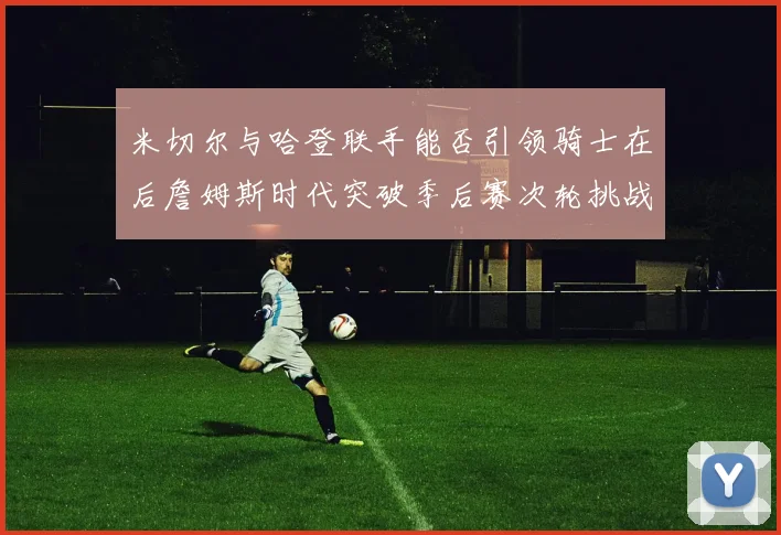 米切尔与哈登联手能否引领骑士在后詹姆斯时代突破季后赛次轮挑战