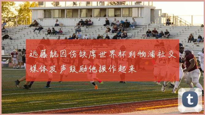 远藤航因伤缺席世界杯利物浦社交媒体发声鼓励他振作起来